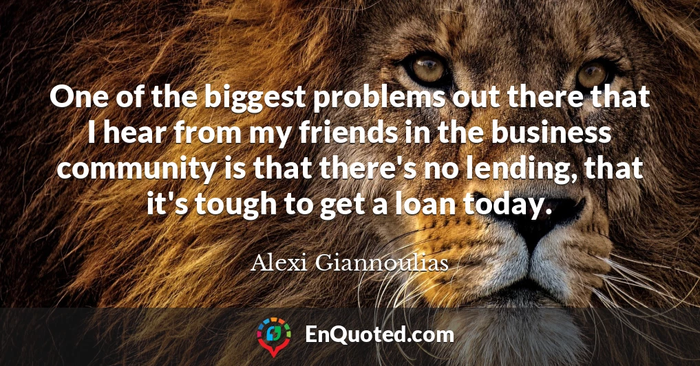 One of the biggest problems out there that I hear from my friends in the business community is that there's no lending, that it's tough to get a loan today.
