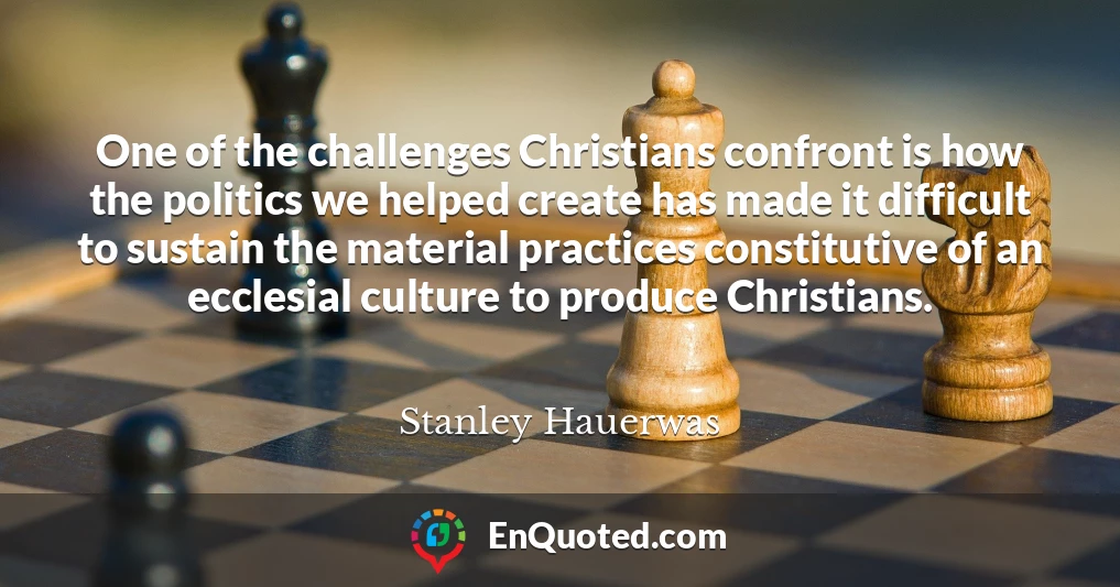 One of the challenges Christians confront is how the politics we helped create has made it difficult to sustain the material practices constitutive of an ecclesial culture to produce Christians.