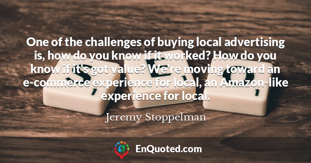 One of the challenges of buying local advertising is, how do you know if it worked? How do you know if it's got value? We're moving toward an e-commerce experience for local, an Amazon-like experience for local.