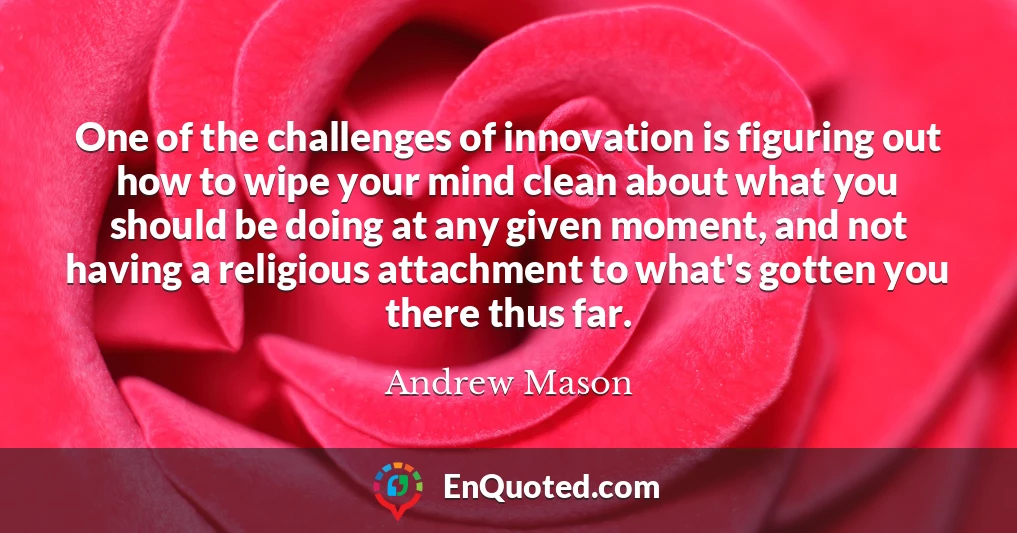 One of the challenges of innovation is figuring out how to wipe your mind clean about what you should be doing at any given moment, and not having a religious attachment to what's gotten you there thus far.