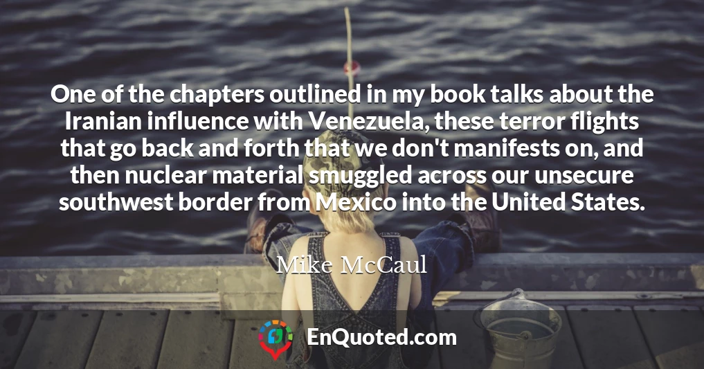 One of the chapters outlined in my book talks about the Iranian influence with Venezuela, these terror flights that go back and forth that we don't manifests on, and then nuclear material smuggled across our unsecure southwest border from Mexico into the United States.