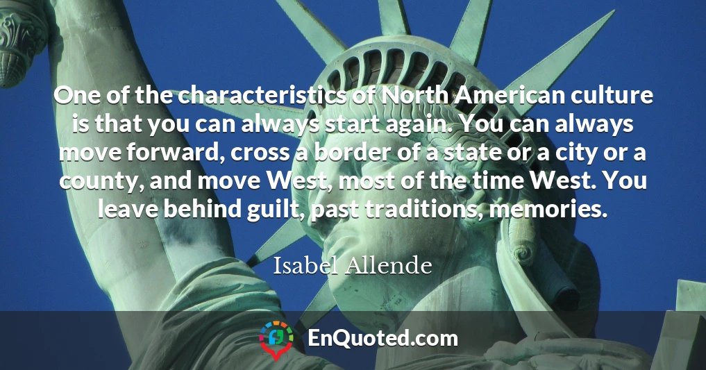 One of the characteristics of North American culture is that you can always start again. You can always move forward, cross a border of a state or a city or a county, and move West, most of the time West. You leave behind guilt, past traditions, memories.