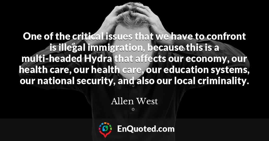 One of the critical issues that we have to confront is illegal immigration, because this is a multi-headed Hydra that affects our economy, our health care, our health care, our education systems, our national security, and also our local criminality.