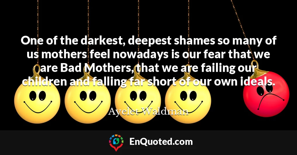 One of the darkest, deepest shames so many of us mothers feel nowadays is our fear that we are Bad Mothers, that we are failing our children and falling far short of our own ideals.