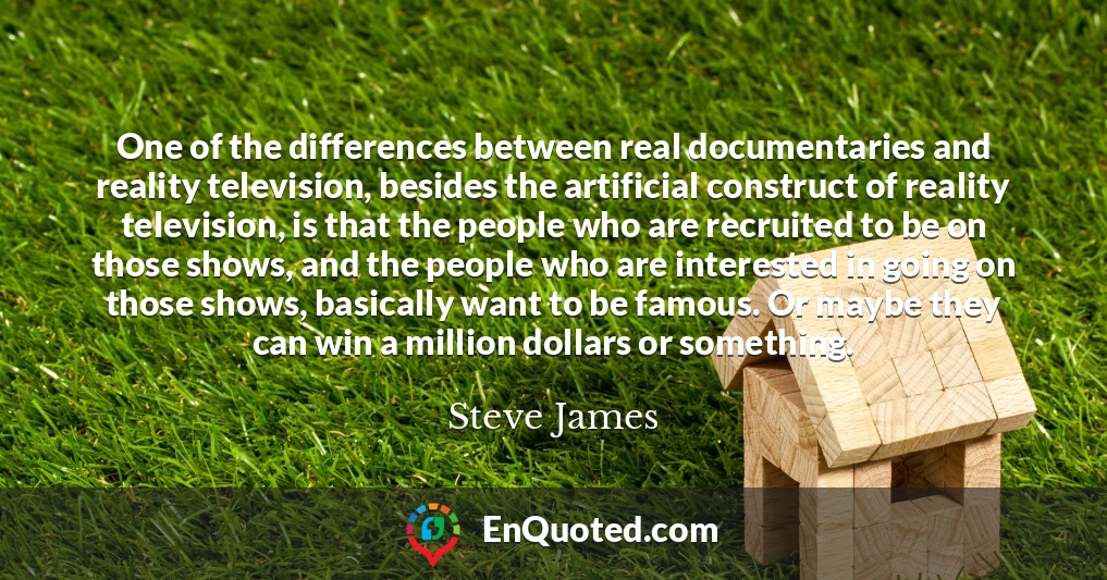 One of the differences between real documentaries and reality television, besides the artificial construct of reality television, is that the people who are recruited to be on those shows, and the people who are interested in going on those shows, basically want to be famous. Or maybe they can win a million dollars or something.