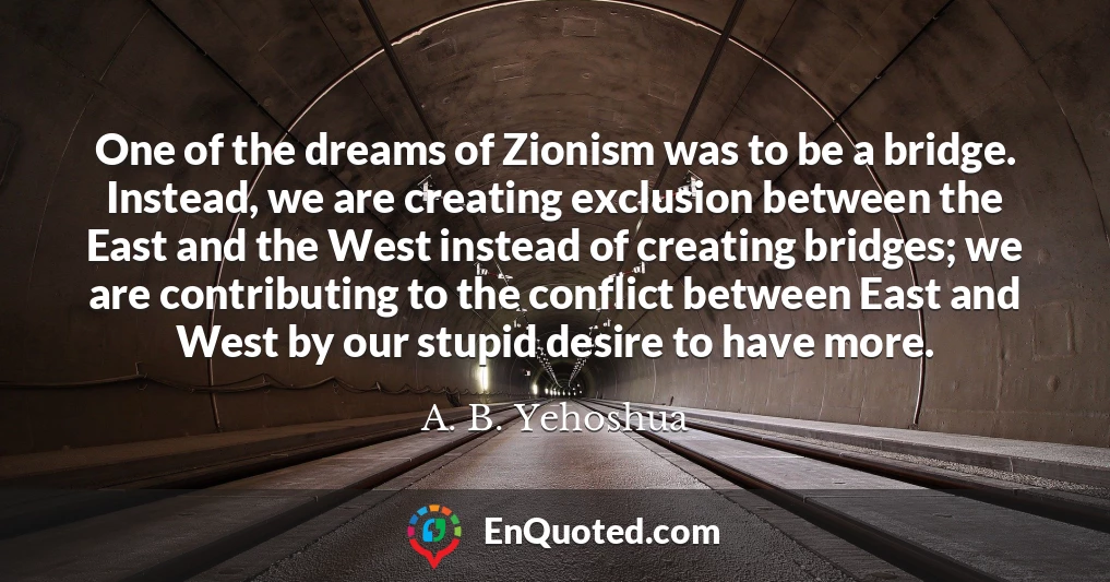 One of the dreams of Zionism was to be a bridge. Instead, we are creating exclusion between the East and the West instead of creating bridges; we are contributing to the conflict between East and West by our stupid desire to have more.
