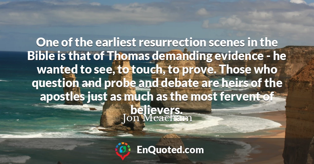 One of the earliest resurrection scenes in the Bible is that of Thomas demanding evidence - he wanted to see, to touch, to prove. Those who question and probe and debate are heirs of the apostles just as much as the most fervent of believers.