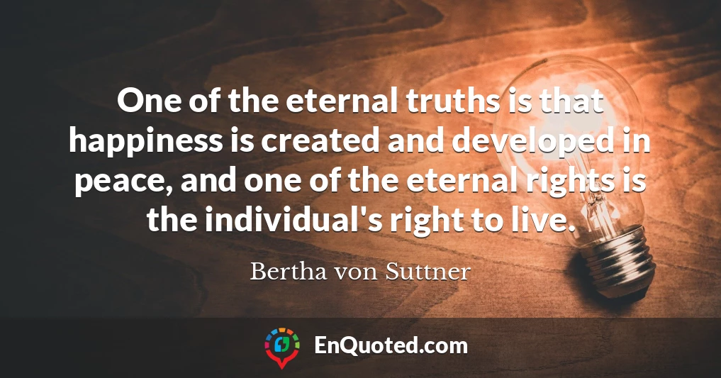 One of the eternal truths is that happiness is created and developed in peace, and one of the eternal rights is the individual's right to live.