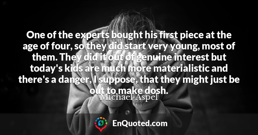One of the experts bought his first piece at the age of four, so they did start very young, most of them. They did it out of genuine interest but today's kids are much more materialistic and there's a danger, I suppose, that they might just be out to make dosh.