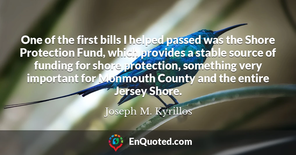 One of the first bills I helped passed was the Shore Protection Fund, which provides a stable source of funding for shore protection, something very important for Monmouth County and the entire Jersey Shore.
