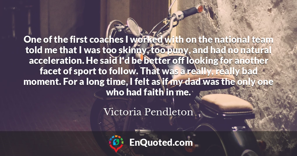 One of the first coaches I worked with on the national team told me that I was too skinny, too puny, and had no natural acceleration. He said I'd be better off looking for another facet of sport to follow. That was a really, really bad moment. For a long time, I felt as if my dad was the only one who had faith in me.
