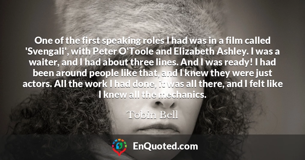 One of the first speaking roles I had was in a film called 'Svengali', with Peter O'Toole and Elizabeth Ashley. I was a waiter, and I had about three lines. And I was ready! I had been around people like that, and I knew they were just actors. All the work I had done, it was all there, and I felt like I knew all the mechanics.