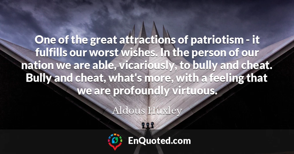 One of the great attractions of patriotism - it fulfills our worst wishes. In the person of our nation we are able, vicariously, to bully and cheat. Bully and cheat, what's more, with a feeling that we are profoundly virtuous.
