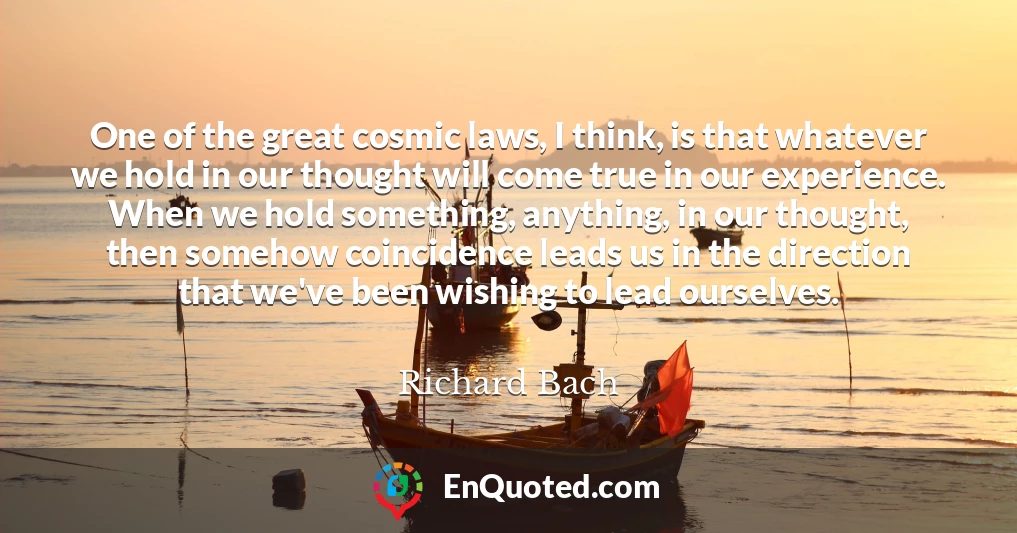 One of the great cosmic laws, I think, is that whatever we hold in our thought will come true in our experience. When we hold something, anything, in our thought, then somehow coincidence leads us in the direction that we've been wishing to lead ourselves.