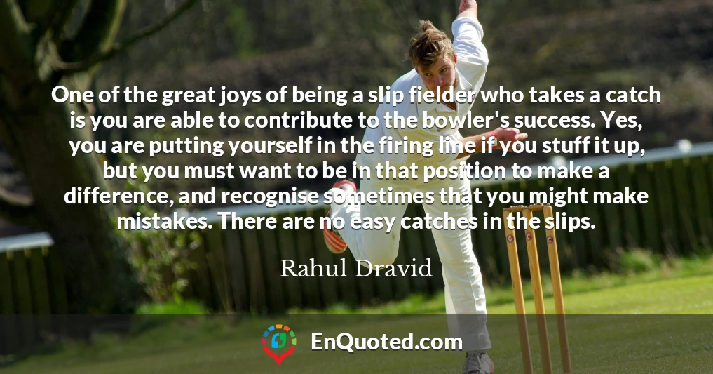 One of the great joys of being a slip fielder who takes a catch is you are able to contribute to the bowler's success. Yes, you are putting yourself in the firing line if you stuff it up, but you must want to be in that position to make a difference, and recognise sometimes that you might make mistakes. There are no easy catches in the slips.