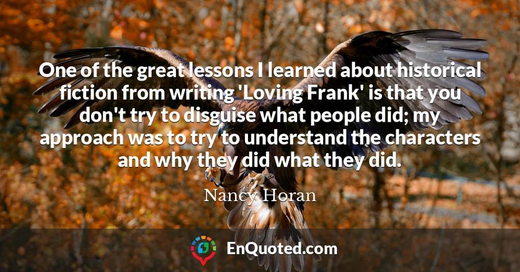 One of the great lessons I learned about historical fiction from writing 'Loving Frank' is that you don't try to disguise what people did; my approach was to try to understand the characters and why they did what they did.