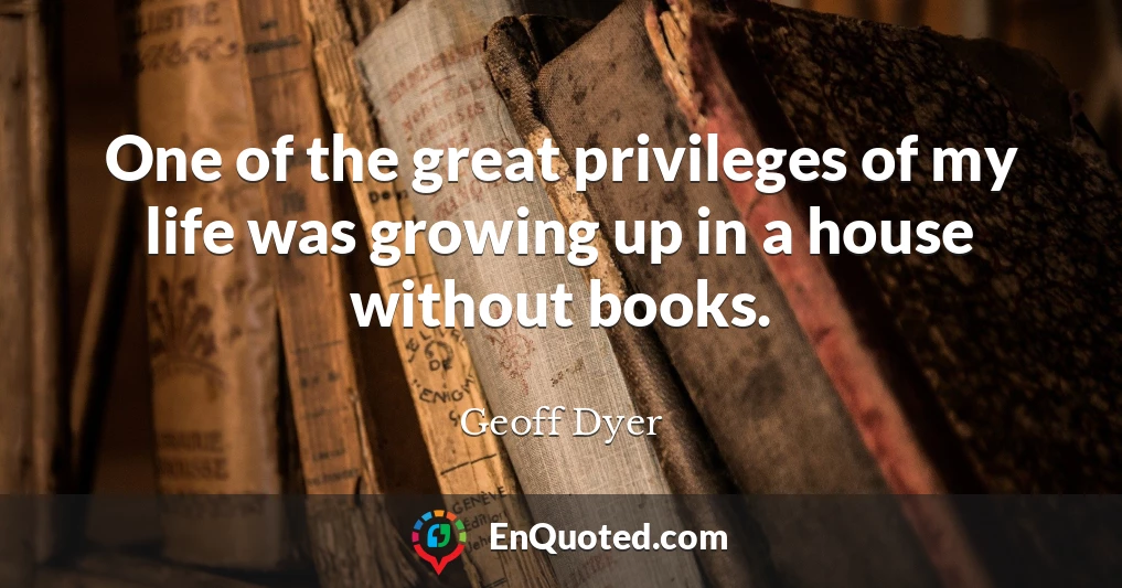 One of the great privileges of my life was growing up in a house without books.