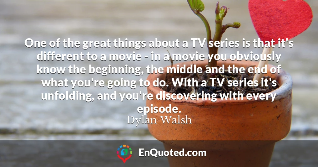 One of the great things about a TV series is that it's different to a movie - in a movie you obviously know the beginning, the middle and the end of what you're going to do. With a TV series it's unfolding, and you're discovering with every episode.