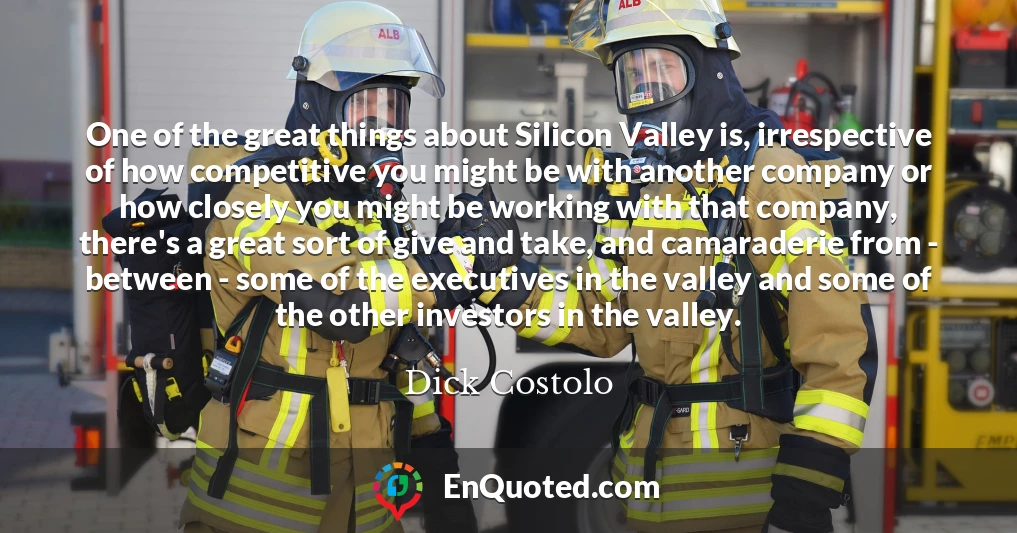 One of the great things about Silicon Valley is, irrespective of how competitive you might be with another company or how closely you might be working with that company, there's a great sort of give and take, and camaraderie from - between - some of the executives in the valley and some of the other investors in the valley.