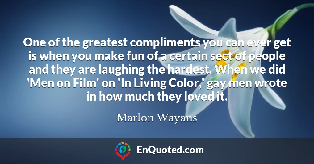 One of the greatest compliments you can ever get is when you make fun of a certain sect of people and they are laughing the hardest. When we did 'Men on Film' on 'In Living Color,' gay men wrote in how much they loved it.