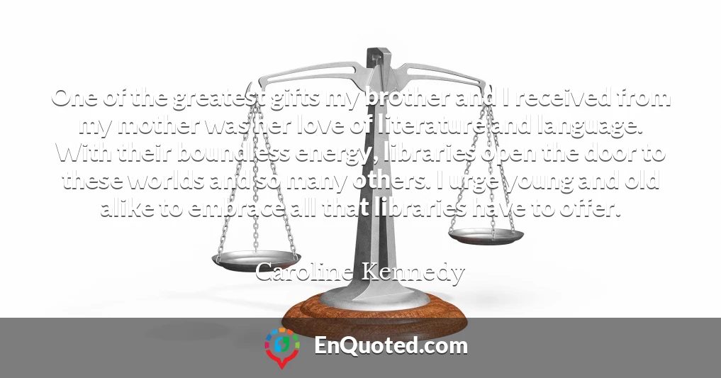 One of the greatest gifts my brother and I received from my mother was her love of literature and language. With their boundless energy, libraries open the door to these worlds and so many others. I urge young and old alike to embrace all that libraries have to offer.