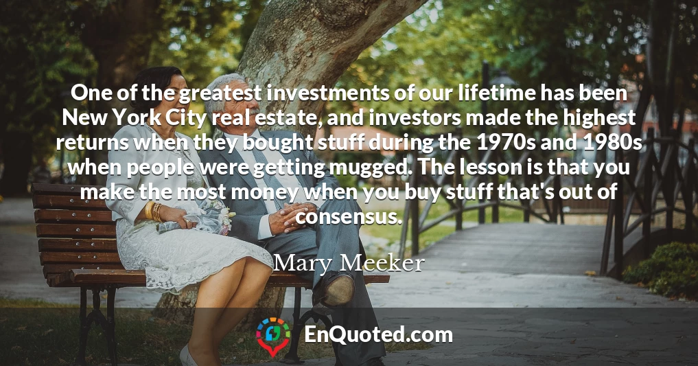 One of the greatest investments of our lifetime has been New York City real estate, and investors made the highest returns when they bought stuff during the 1970s and 1980s when people were getting mugged. The lesson is that you make the most money when you buy stuff that's out of consensus.