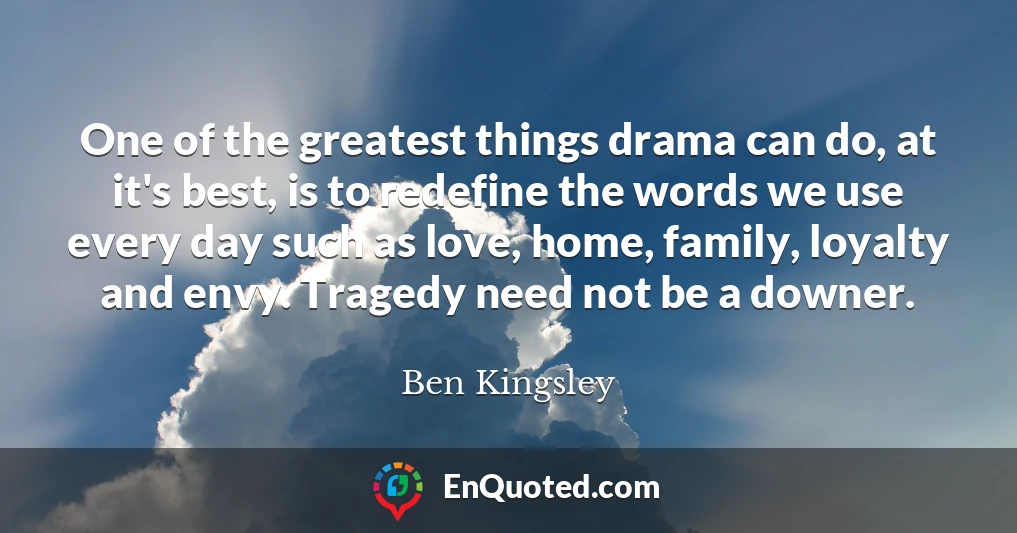 One of the greatest things drama can do, at it's best, is to redefine the words we use every day such as love, home, family, loyalty and envy. Tragedy need not be a downer.