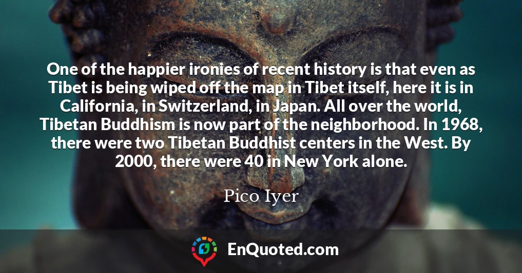 One of the happier ironies of recent history is that even as Tibet is being wiped off the map in Tibet itself, here it is in California, in Switzerland, in Japan. All over the world, Tibetan Buddhism is now part of the neighborhood. In 1968, there were two Tibetan Buddhist centers in the West. By 2000, there were 40 in New York alone.