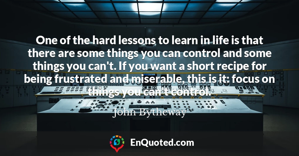One of the hard lessons to learn in life is that there are some things you can control and some things you can't. If you want a short recipe for being frustrated and miserable, this is it: focus on things you can't control.