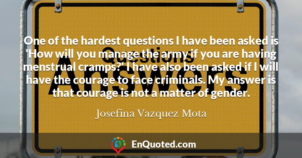 One of the hardest questions I have been asked is 'How will you manage the army if you are having menstrual cramps?' I have also been asked if I will have the courage to face criminals. My answer is that courage is not a matter of gender.