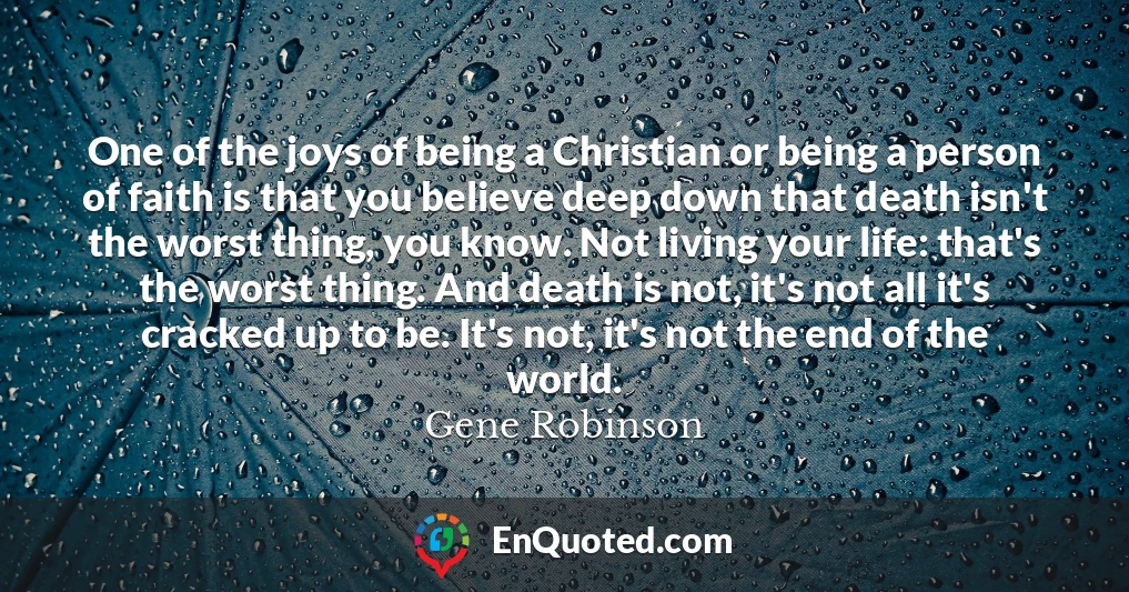 One of the joys of being a Christian or being a person of faith is that you believe deep down that death isn't the worst thing, you know. Not living your life: that's the worst thing. And death is not, it's not all it's cracked up to be. It's not, it's not the end of the world.