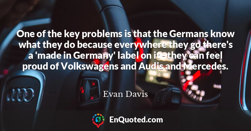 One of the key problems is that the Germans know what they do because everywhere they go there's a 'made in Germany' label on it - they can feel proud of Volkswagens and Audis and Mercedes.