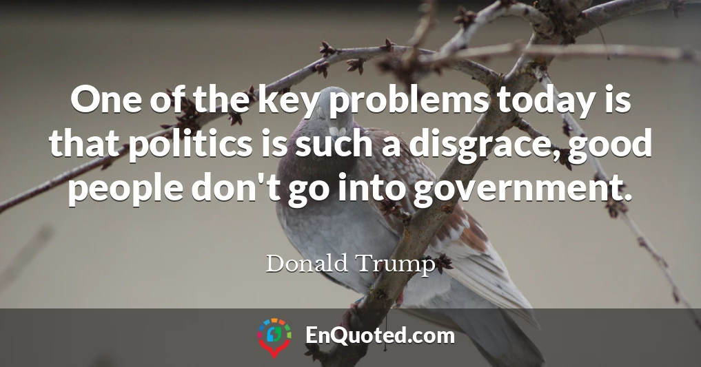 One of the key problems today is that politics is such a disgrace, good people don't go into government.