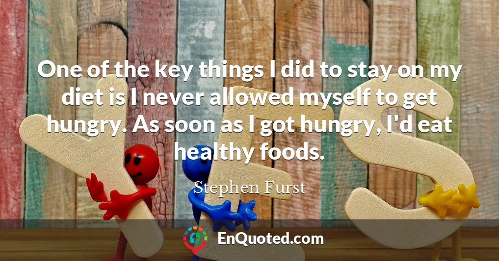 One of the key things I did to stay on my diet is I never allowed myself to get hungry. As soon as I got hungry, I'd eat healthy foods.