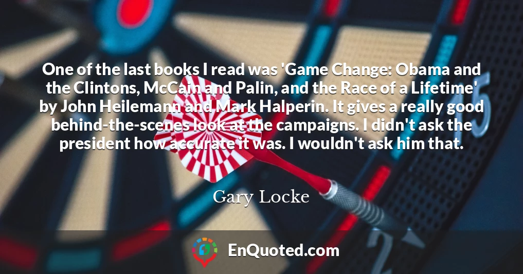 One of the last books I read was 'Game Change: Obama and the Clintons, McCain and Palin, and the Race of a Lifetime' by John Heilemann and Mark Halperin. It gives a really good behind-the-scenes look at the campaigns. I didn't ask the president how accurate it was. I wouldn't ask him that.