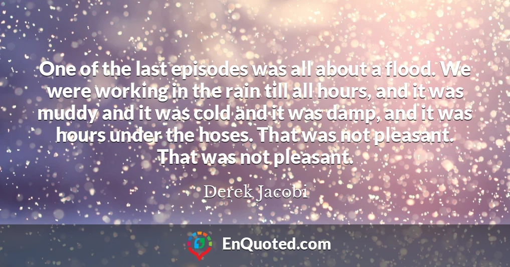 One of the last episodes was all about a flood. We were working in the rain till all hours, and it was muddy and it was cold and it was damp, and it was hours under the hoses. That was not pleasant. That was not pleasant.