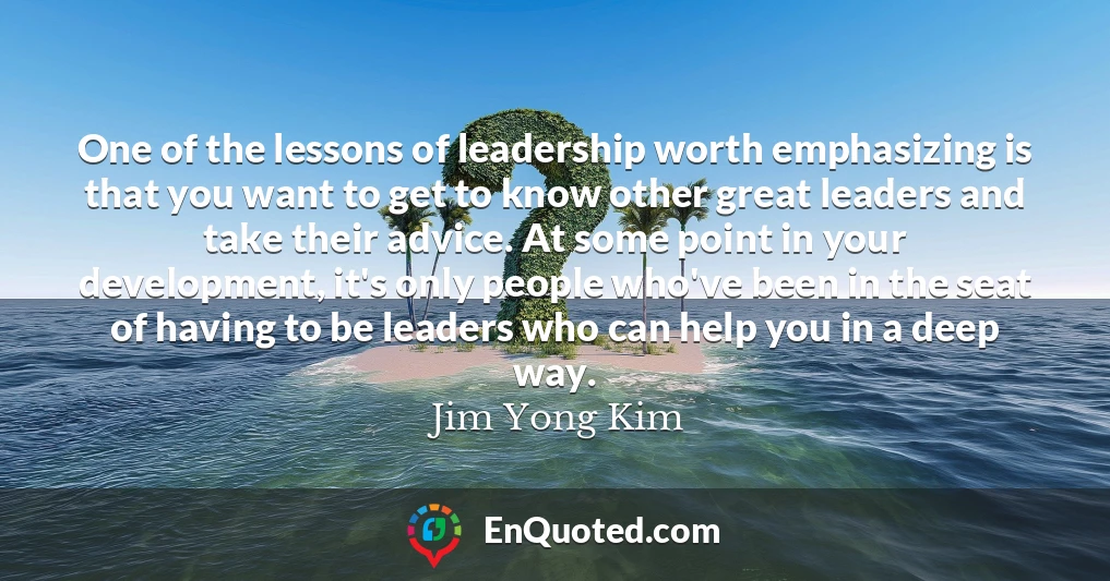 One of the lessons of leadership worth emphasizing is that you want to get to know other great leaders and take their advice. At some point in your development, it's only people who've been in the seat of having to be leaders who can help you in a deep way.