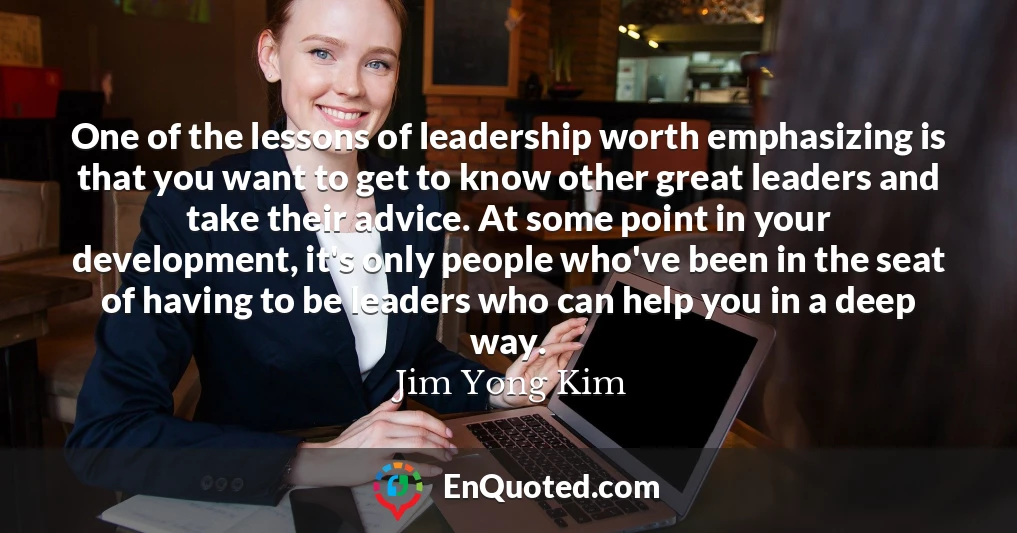 One of the lessons of leadership worth emphasizing is that you want to get to know other great leaders and take their advice. At some point in your development, it's only people who've been in the seat of having to be leaders who can help you in a deep way.