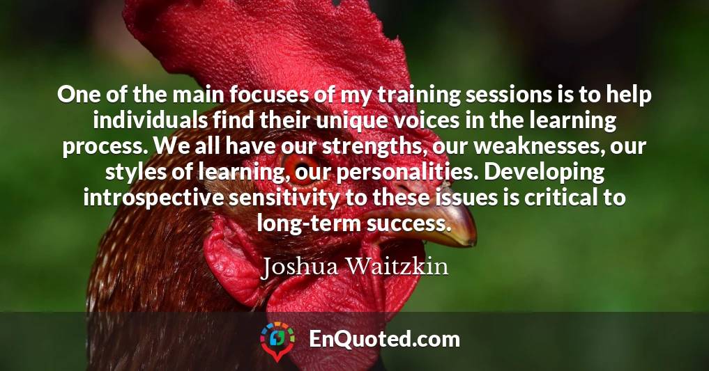 One of the main focuses of my training sessions is to help individuals find their unique voices in the learning process. We all have our strengths, our weaknesses, our styles of learning, our personalities. Developing introspective sensitivity to these issues is critical to long-term success.