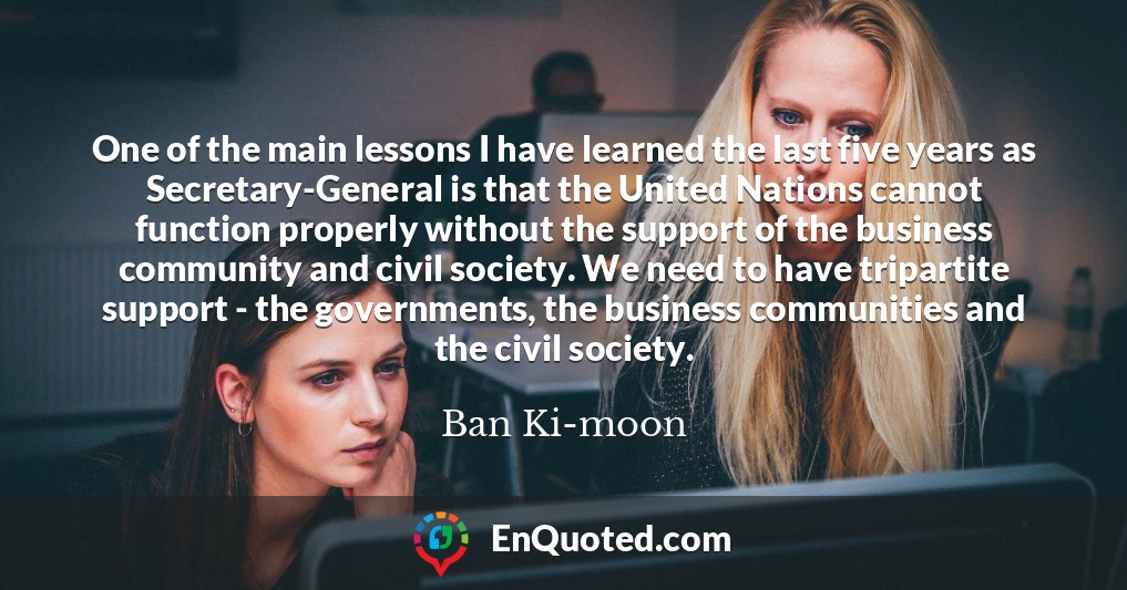 One of the main lessons I have learned the last five years as Secretary-General is that the United Nations cannot function properly without the support of the business community and civil society. We need to have tripartite support - the governments, the business communities and the civil society.