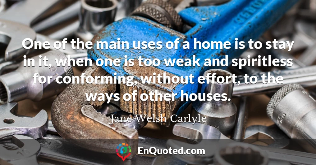 One of the main uses of a home is to stay in it, when one is too weak and spiritless for conforming, without effort, to the ways of other houses.