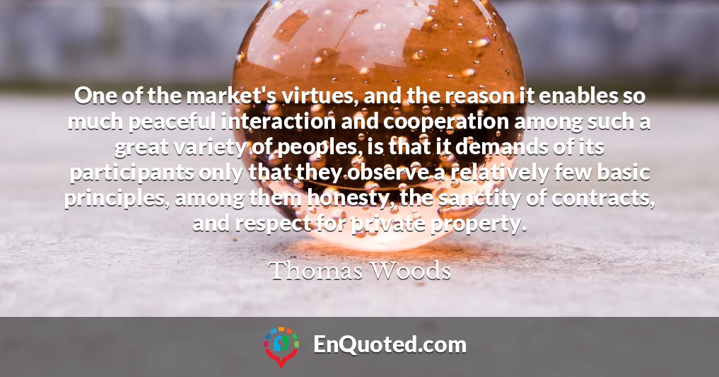 One of the market's virtues, and the reason it enables so much peaceful interaction and cooperation among such a great variety of peoples, is that it demands of its participants only that they observe a relatively few basic principles, among them honesty, the sanctity of contracts, and respect for private property.