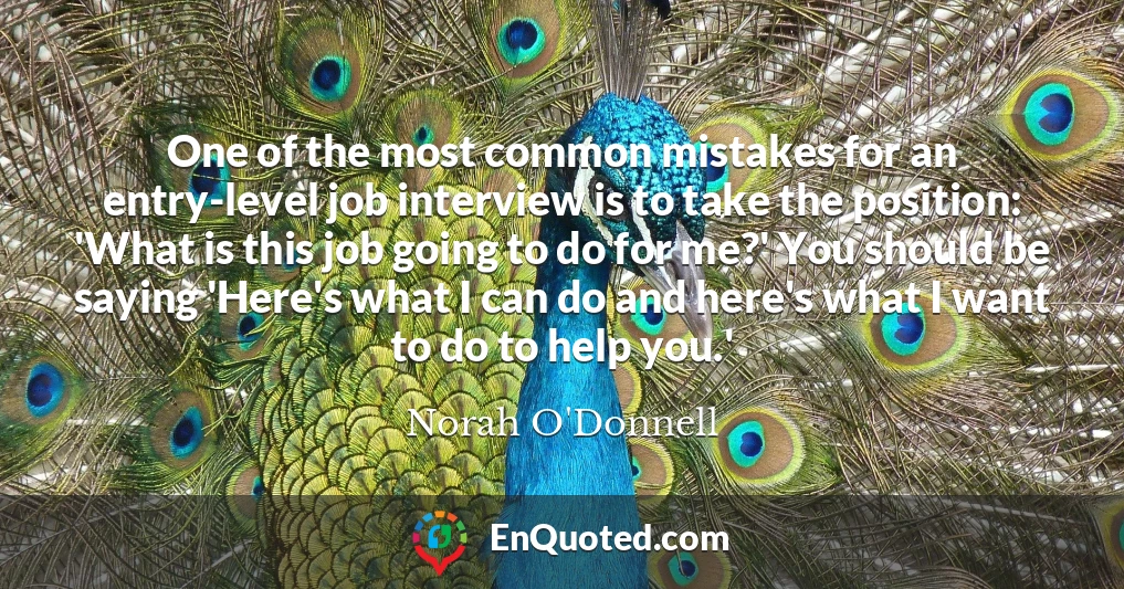 One of the most common mistakes for an entry-level job interview is to take the position: 'What is this job going to do for me?' You should be saying 'Here's what I can do and here's what I want to do to help you.'