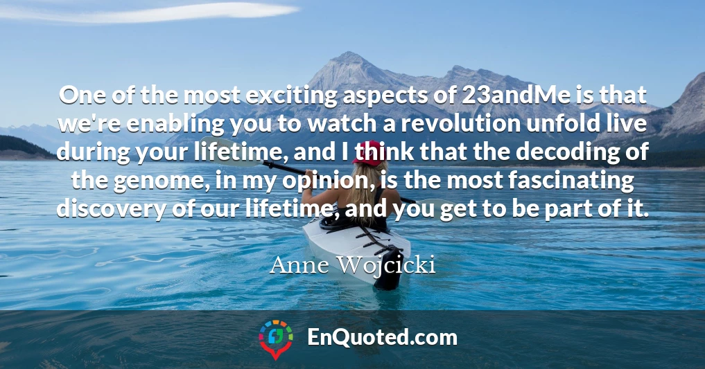 One of the most exciting aspects of 23andMe is that we're enabling you to watch a revolution unfold live during your lifetime, and I think that the decoding of the genome, in my opinion, is the most fascinating discovery of our lifetime, and you get to be part of it.