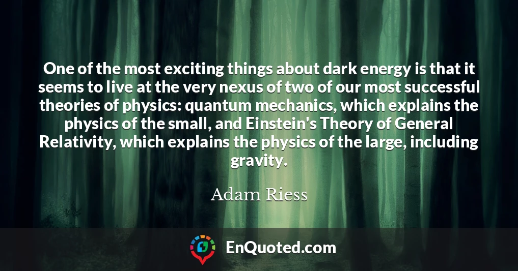 One of the most exciting things about dark energy is that it seems to live at the very nexus of two of our most successful theories of physics: quantum mechanics, which explains the physics of the small, and Einstein's Theory of General Relativity, which explains the physics of the large, including gravity.