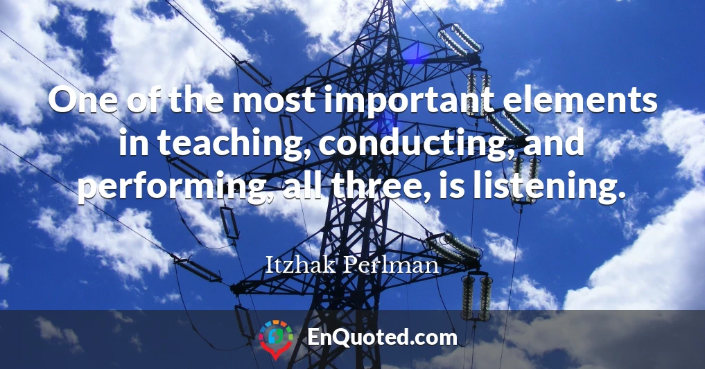 One of the most important elements in teaching, conducting, and performing, all three, is listening.