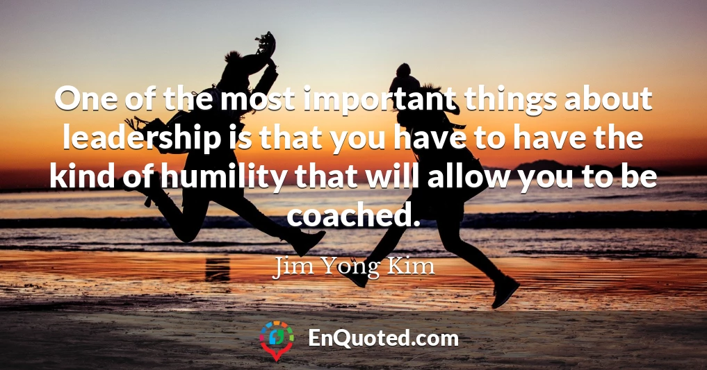 One of the most important things about leadership is that you have to have the kind of humility that will allow you to be coached.