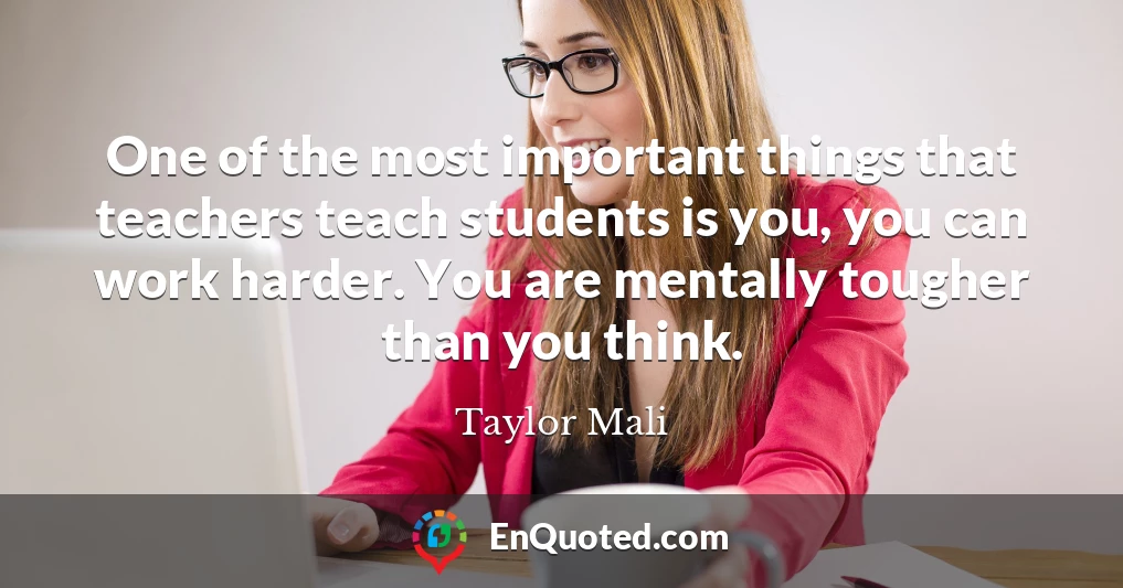One of the most important things that teachers teach students is you, you can work harder. You are mentally tougher than you think.