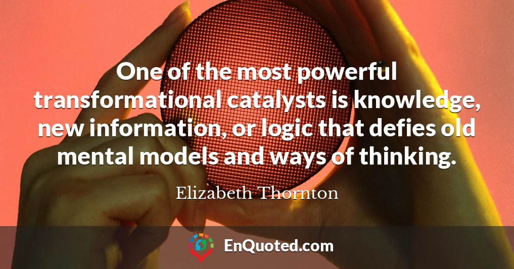 One of the most powerful transformational catalysts is knowledge, new information, or logic that defies old mental models and ways of thinking.
