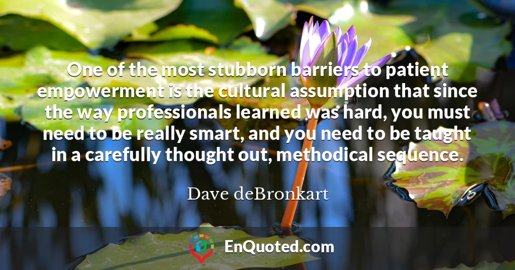 One of the most stubborn barriers to patient empowerment is the cultural assumption that since the way professionals learned was hard, you must need to be really smart, and you need to be taught in a carefully thought out, methodical sequence.